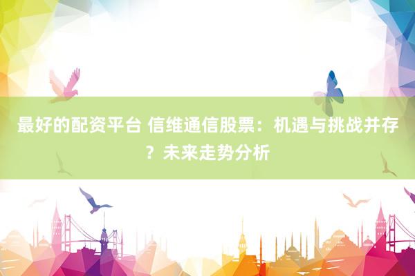最好的配資平臺 信維通信股票：機(jī)遇與挑戰(zhàn)并存？未來走勢分析
