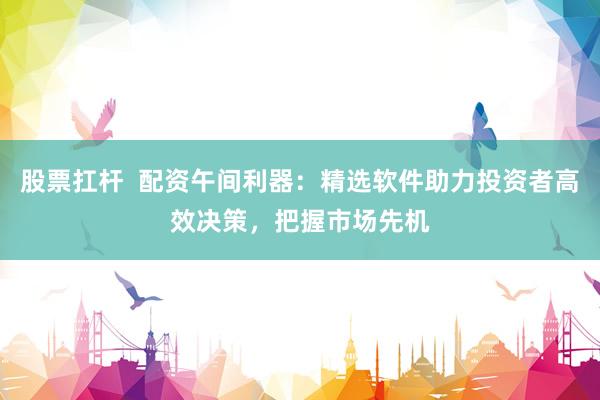 股票扛桿  配資午間利器：精選軟件助力投資者高效決策，把握市場先機