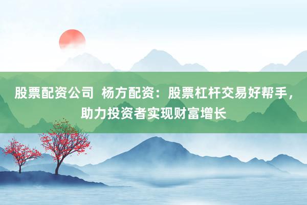 股票配資公司  楊方配資：股票杠桿交易好幫手，助力投資者實現(xiàn)財富增長