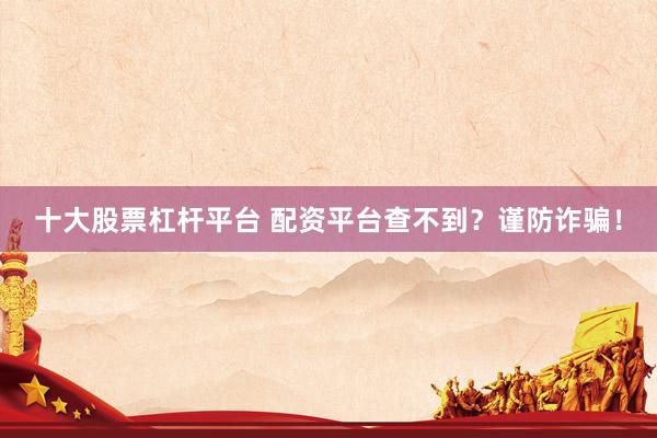 十大股票杠桿平臺 配資平臺查不到？謹(jǐn)防詐騙！