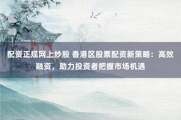 配資正規(guī)網(wǎng)上炒股 香港區(qū)股票配資新策略：高效融資，助力投資者把握市場機(jī)遇