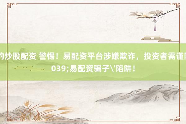 正規(guī)的炒股配資 警惕！易配資平臺(tái)涉嫌欺詐，投資者需謹(jǐn)防'易配資騙子'陷阱！
