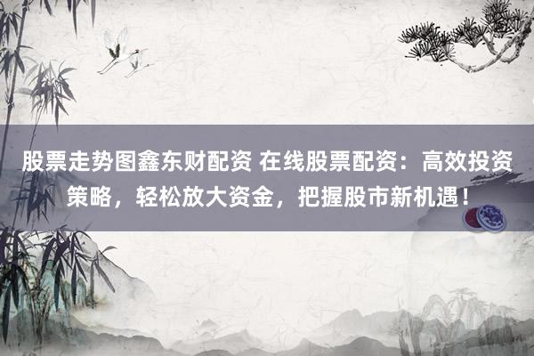 股票走勢(shì)圖鑫東財(cái)配資 在線股票配資：高效投資策略，輕松放大資金，把握股市新機(jī)遇！