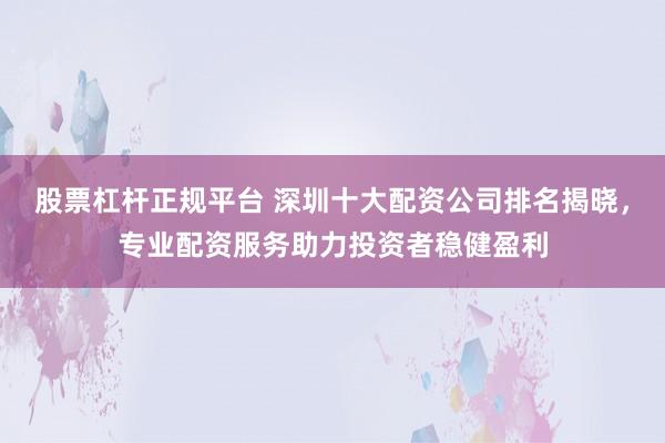 股票杠桿正規(guī)平臺 深圳十大配資公司排名揭曉，專業(yè)配資服務(wù)助力投資者穩(wěn)健盈利