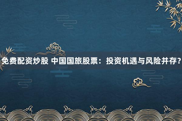 免費(fèi)配資炒股 中國國旅股票：投資機(jī)遇與風(fēng)險并存？