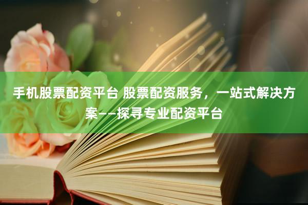 手機股票配資平臺 股票配資服務(wù)，一站式解決方案——探尋專業(yè)配資平臺