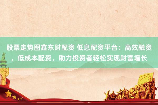 股票走勢(shì)圖鑫東財(cái)配資 低息配資平臺(tái)：高效融資，低成本配資，助力投資者輕松實(shí)現(xiàn)財(cái)富增長(zhǎng)