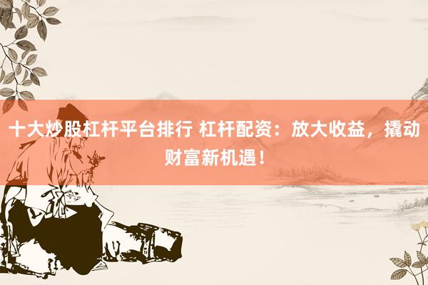 十大炒股杠桿平臺(tái)排行 杠桿配資：放大收益，撬動(dòng)財(cái)富新機(jī)遇！