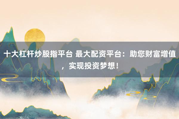 十大杠桿炒股指平臺 最大配資平臺：助您財富增值，實現(xiàn)投資夢想！