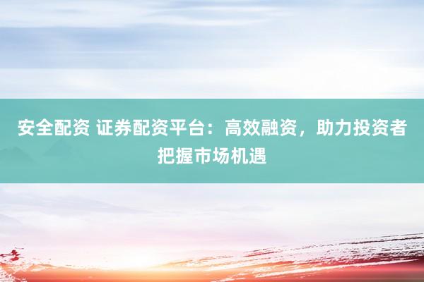 安全配資 證券配資平臺：高效融資，助力投資者把握市場機遇