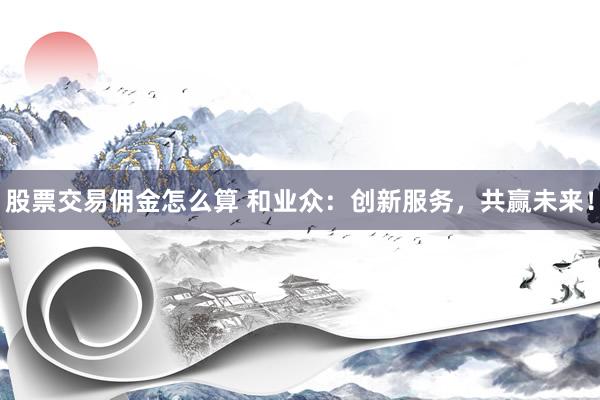 股票交易傭金怎么算 和業(yè)眾：創(chuàng)新服務(wù)，共贏未來！