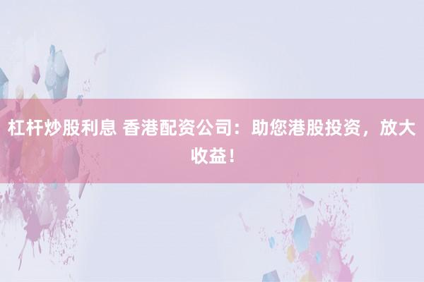 杠桿炒股利息 香港配資公司：助您港股投資，放大收益！