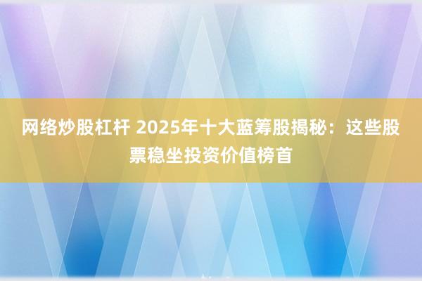 網(wǎng)絡(luò)炒股杠桿 2025年十大藍籌股揭秘：這些股票穩(wěn)坐投資價值榜首