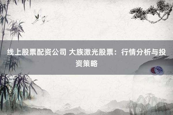 線上股票配資公司 大族激光股票：行情分析與投資策略
