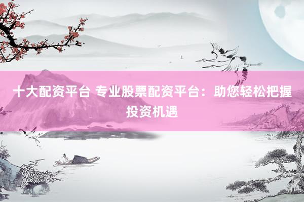 十大配資平臺 專業(yè)股票配資平臺：助您輕松把握投資機(jī)遇