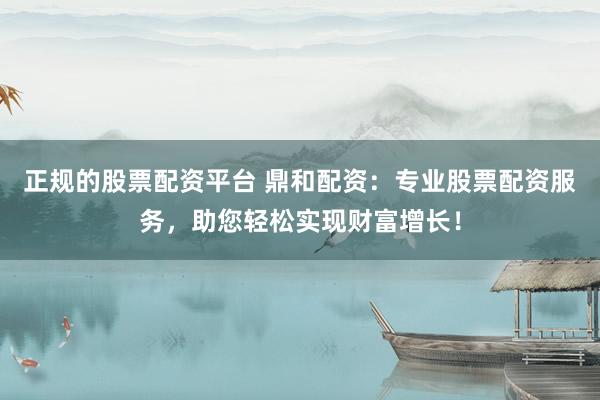 正規(guī)的股票配資平臺 鼎和配資：專業(yè)股票配資服務(wù)，助您輕松實現(xiàn)財富增長！