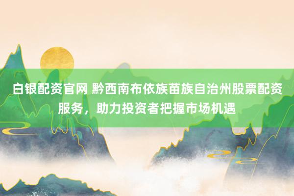 白銀配資官網 黔西南布依族苗族自治州股票配資服務，助力投資者把握市場機遇