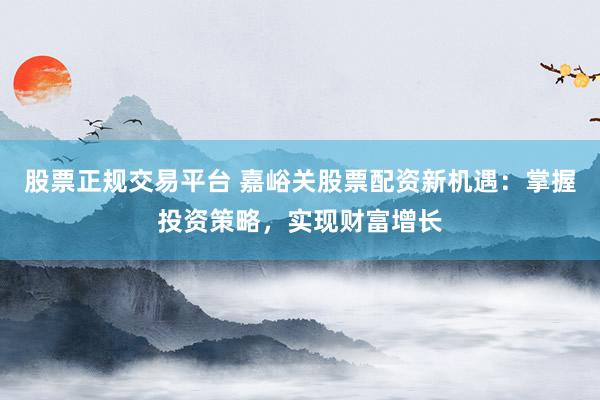 股票正規(guī)交易平臺 嘉峪關(guān)股票配資新機遇：掌握投資策略，實現(xiàn)財富增長