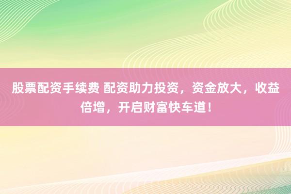 股票配資手續(xù)費(fèi) 配資助力投資，資金放大，收益倍增，開(kāi)啟財(cái)富快車道！