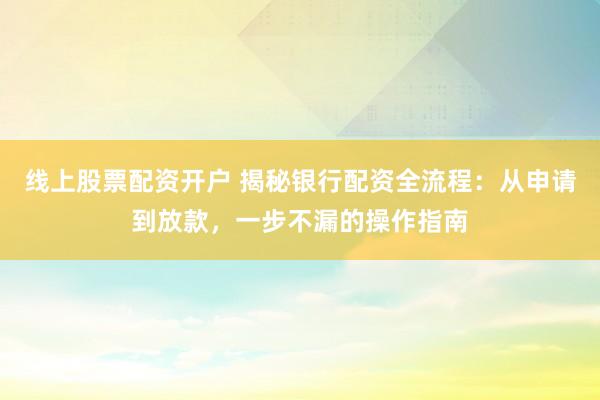 線上股票配資開戶 揭秘銀行配資全流程：從申請到放款，一步不漏的操作指南
