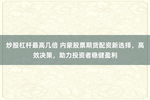 炒股杠桿最高幾倍 內(nèi)蒙股票期貨配資新選擇，高效決策，助力投資者穩(wěn)健盈利