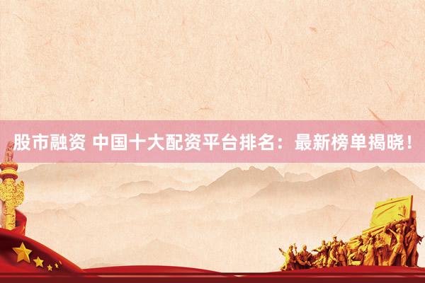 股市融資 中國十大配資平臺排名：最新榜單揭曉！