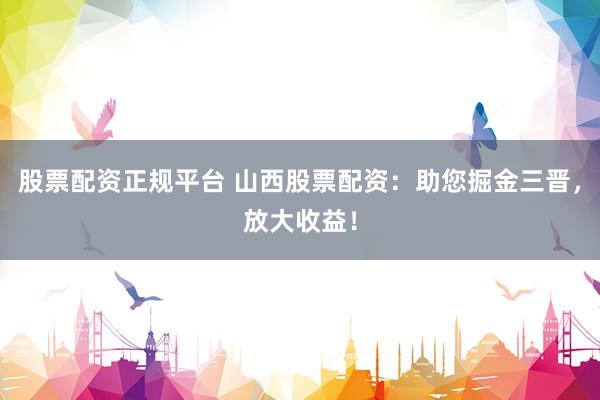 股票配資正規(guī)平臺(tái) 山西股票配資：助您掘金三晉，放大收益！